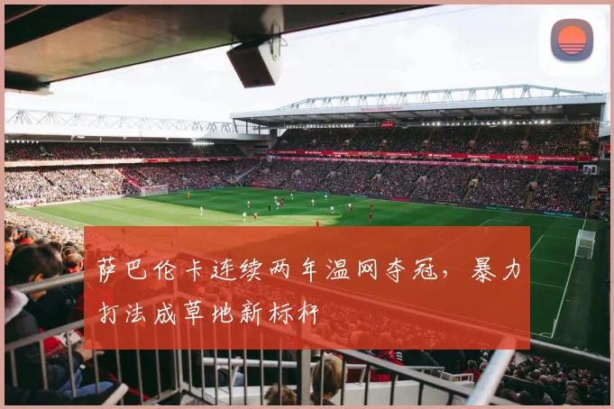 萨巴伦卡连续两年温网夺冠,暴力打法成草地新标杆