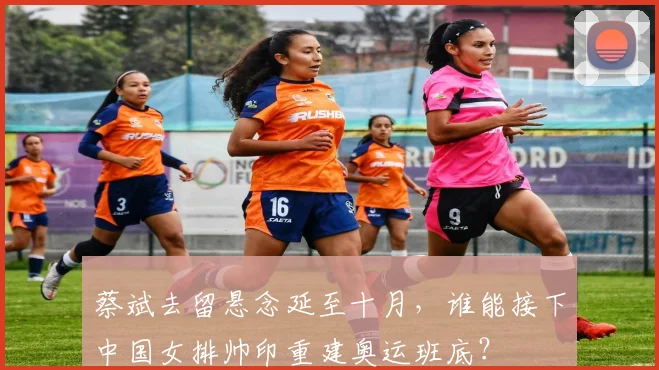 蔡斌去留悬念延至十月，谁能接下中国女排帅印重建奥运班底？