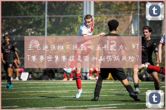 王艺迪颈椎不适影响正手发力，WTT赛事密集赛程是否加剧伤病风险？