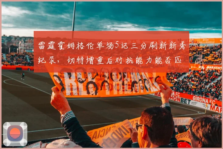雷霆霍姆格伦单场5记三分刷新新秀纪录，切特增重后对抗能力能否匹配文班亚马？