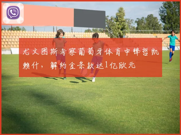 尤文图斯考察葡萄牙体育中锋哲凯赖什，解约金条款达1亿欧元