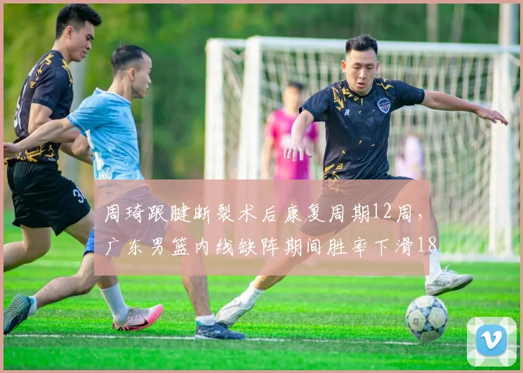 周琦跟腱断裂术后康复周期12周，广东男篮内线缺阵期间胜率下滑18%