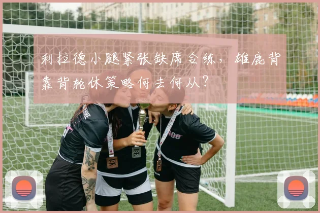 利拉德小腿紧张缺席合练，雄鹿背靠背轮休策略何去何从？