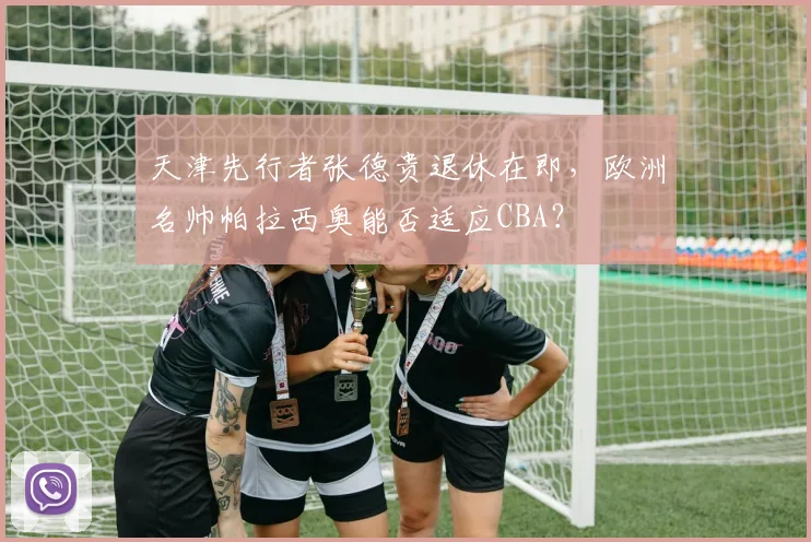 天津先行者张德贵退休在即，欧洲名帅帕拉西奥能否适应CBA？